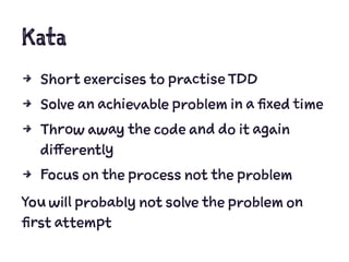 Kata
4 Short exercises to practise TDD
4 Solve an achievable problem in a fixed time
4 Throw away the code and do it again
differently
4 Focus on the process not the problem
You will probably not solve the problem on
first attempt
 