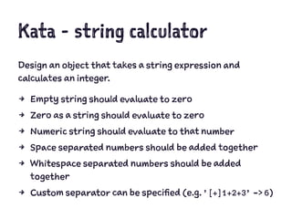 Kata - string calculator
Design an object that takes a string expression and
calculates an integer.
4 Empty string should evaluate to zero
4 Zero as a string should evaluate to zero
4 Numeric string should evaluate to that number
4 Space separated numbers should be added together
4 Whitespace separated numbers should be added
together
4 Custom separator can be specified (e.g. ’[+]1+2+3’ -> 6)
 
