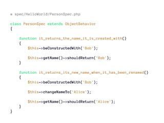 # spec/HelloWorld/PersonSpec.php
class PersonSpec extends ObjectBehavior
{
function it_returns_the_name_it_is_created_with()
{
$this->beConstructedWith('Bob');
$this->getName()->shouldReturn('Bob');
}
function it_returns_its_new_name_when_it_has_been_renamed()
{
$this->beConstructedWith('Bob');
$this->changeNameTo('Alice');
$this->getName()->shouldReturn('Alice');
}
}
 