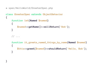 # spec/HelloWorld/GreeterSpec.php
class GreeterSpec extends ObjectBehavior
{
function let(Named $named)
{
$named->getName()->willReturn('Bob');
}
// ...
function it_greets_named_things_by_name(Named $named)
{
$this->greet($named)->shouldReturn('Hello, Bob');
}
}
 