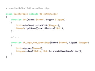 # spec/HelloWorld/GreeterSpec.php
class GreeterSpec extends ObjectBehavior
{
function let(Named $named, Logger $logger)
{
$this->beConstructedWith($logger);
$named->getName()->willReturn('Bob');
}
// ...
function it_logs_the_greetings(Named $named, Logger $logger)
{
$this->greet($named);
$logger->log('Hello, Bob')->shouldHaveBeenCalled();
}
}
 