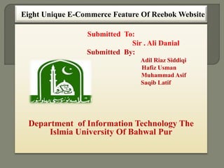 Eight Unique E-Commerce Feature Of Reebok Website
Submitted To:
Sir . Ali Danial
Submitted By:
Adil Riaz Siddiqi
Hafiz Usman
Muhammad Asif
Saqib Latif
Department of Information Technology The
Islmia University Of Bahwal Pur
 