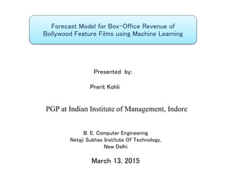 Forecast Model for Box-Office Revenue of
Bollywood Feature Films using Machine Learning
B. E. Computer Engineering
Netaji Subhas Institute Of Technology,
New Delhi
March 13, 2015
Presented by:
Prerit Kohli
PGP at Indian Institute of Management, Indore
 