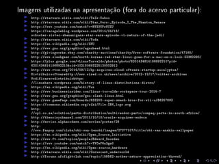 Imagens utilizadas na apresentação (fora do acervo particular):
http://starwars.wikia.com/wiki/Talk:Naboo
http://starwars.wikia.com/wiki/Star_Wars:_Episode_I_The_Phantom_Menace
https://www.youtube.com/watch?v=HVX9UPrNUZU
https://caragaleblog.wordpress.com/2014/04/18/
schuster-sister-shenanigans-star-wars-episode-vi-return-of-the-jedi/
http://starwars.wikia.com/wiki/Yoda
https://en.wikipedia.org/wiki/GNU
http://www.gnu.org/graphics/agnuhead.html
http://givingworks.ebay.com/charity-auctions/charity/free-software-foundation/47165/
http://www.slashgear.com/north-koreas-red-star-linux-goes-for-a-mac-os-x-look-22360293/
https://plus.google.com/+LinusTorvalds/photos/photo/6201434814186892210?pid=
6201434814186892210oid=102150693225130002912
http://www.rtoz.org/2014/09/12/hp-acquires-cloud-sftware-startup-eucalyptus/
Distribuirsoftwarehttp://www.wired.co.uk/news/archive/2012-12/17/twitter-archives
Modificareredistribuirhttps:
//linuxhere.wordpress.com/history-of-linux-distributions-distro/
https://en.wikipedia.org/wiki/Tux
http://www.businessinsider.com/linus-torvalds-workspace-tour-2014-7
http://www.gnu.org/graphics/gnu-slash-linux.html
http://www.gamefaqs.com/boards/633202-super-smash-bros-for-wii-u/66257692
https://commons.wikimedia.org/wiki/File:IBM_logo.svg
http:
//spl.co.za/solution/parts-distribution/multivendor-parts/compaq-parts-in-south-africa/
http://thenoisychannel.com/2011/10/18/oracle-acquires-endeca
http://movies.alphacoders.com/movies/poster/28
http:
//www.fanpop.com/clubs/obi-wan-kenobi/images/27377107/title/obi-wan-anakin-wallpaper
https://en.wikipedia.org/wiki/Open_Source_Initiative
http://www.ft.com/topics/people/Edward_Snowden
https://www.youtube.com/watch?v=YVCeF6n3gm0
https://en.wikipedia.org/wiki/Open-source_hardware
http://starwars.wikia.com/wiki/Coruscant_underworld
http://forums.ufcfightclub.com/topic/156582-mother-nature-appreciation-thread/
 