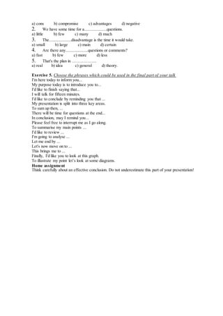 a) cons b) compromise с) advantages d) negative
2. We have some time for a....................questions.
a) little b) few с) many d) much
3. The....................disadvantage is the time it would take.
a) small b) large с) main d) certain
4. Are there any....................questions or comments?
a) fast b) few с) more d) less
5. That's the plan in ……………...
a) real b) idea с) general d) theory.
Exercise 5. Choose the phrases which could be used in the final part of your talk
I'm here today to inform you...
My purpose today is to introduce you to...
I'd like to finish saying that...
I will talk for fifteen minutes.
I'd like to conclude by reminding you that ...
My presentation is split into three key areas.
To sum up then, ...
There will be time for questions at the end...
In conclusion, may I remind you ..
Please feel free to interrupt me as I go along.
To summarise my main points ...
I'd like to review ...
I'm going to analyse ...
Let me end by ...
Let's now move on to ...
This brings me to ...
Finally, I'd like you to look at this graph.
To illustrate my point let’s look at some diagrams.
Home assignment
Think carefully about an effective conclusion. Do not underestimate this part of your presentation!
 