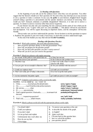 2.4 Dealing with Questions
At the beginning of your talk you let the audience know when they can ask questions. You either
suggest that the listeners should save their questions for the end or they may interrupt you at any moment
to ask a question or make a comment. In any case, be polite to your listeners, respect them! Imagine
yourself asking a question at a presentation and the speaker dismisses you instead of answering. How
would you feel? Annoyed, ashamed, or probably disappointed? Moreover, it is rude not to answer a
question. It is better to answer evasively rather than answer negatively.
If your listener not only asks you something, but also expresses his/her point of view which you do
not share, learn to say: “I agree with you/I see your point,but…”. This phrase will not let your listener
feel incompetent. You will be equals discussing an important matter, and the atmosphere will become
friendly.
Always make sure you have understood the question. Do not hesitate to ask the questioner to repeat
it. Rephrase the question in your own words, if necessary, to check that you have understood it right.
At the end of the booklet you may find relevant Useful Vocabulary.
Dealing with Questions Practice
Exercise 1. Work with a partner.Ask each otherquestionsbelow.
1. Will you prefer questions during or after the presentation? Why?
2. How will you prepare for the question period?
3. How will you deal with questions you don’t want to answer?
4. What will you do if you can’t answer the question?
Exercise 2. Match two phrases with similar meaning.
1. We’ll look at this point in more detail later on a) Time has run out.
2. Does that answer your question? b) We’ll discuss this problem later.
3. The time is up. c) That’s not really what I’ve been
asked to talk about.
4. Can you give me an example to illustrate this? d) Are you satisfied with the answer?
5. Could you rephrase that? e) Could you reword that?
6. That’s not really part of today’s discussion. f) Let me recap the main points.
7. Let me summarise the points again. g) Could you prove it with an example?
Exercise 3. Complete each sentence with a word on the right.
EXAMPLE: Let me round up. say / round / do
1. I'd be..................toemail youthe detailslater. sorry / agree / happy
2. I'm.................Ican'tfindthe slide atthe moment. afraid / happy / regret
3. ОК. Letme...............that. reply/ return / rephrase
4. If I …………..youcorrectly. understood/ listened/looked
5. That's a good question.I'dactually...............toansweritat
the end.
probably/willing/prefer
6. ...............Irepeatmyquestion? can / will / shall
7. That's not..................whatImeant. really/ probably / definitely
Exercise 4. Match a phrase on the left with the appropriate phrase on the right.
1. I’m afraid I didn’t
2. Could you rephrase
3. If you don’t mind
4. Let me go back and explain
5. Unfortunately time won't allow me
6. How do you say that
7. I’ll be happy
a. To answer your questions at the end.
b. to describe the details of the graph.
c. in English?
d. Quite catch that.
e. I’ll come back to this question later.
f. how we solved the problem.
g. your question, please?
 