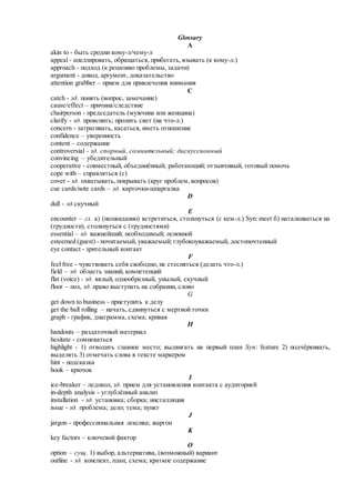 Glossary
A
akin to - быть сродни кому-л/чему-л
appeal - апеллировать, обращаться, прибегать, взывать (к кому-л.)
approach - подход (к решению проблемы, задачи)
argument - довод, аргумент, доказательство
attention grabber – прием для привлечения внимания
C
catch - зд. понять (вопрос, замечание)
cause/effect – причина/следствие
chairperson - председатель (мужчина или женщина)
clarify - зд. прояснить; пролить свет (на что-л.)
concern - затрагивать, касаться, иметь отношение
confidence – уверенность
content – содержание
controversial - зд. спорный, сомнительный; дискуссионный
convincing – убедительный
cooperative - совместный, объединённый; работающий; отзывчивый, готовый помочь
cope with – справляться (с)
cover - зд. охватывать, покрывать (круг проблем, вопросов)
cue cards/note cards – зд. карточки-шпаргалка
D
dull - зд.скучный
E
encounter – гл. а) (неожиданно) встретиться, столкнуться (с кем-л.) Syn: meet б) наталкиваться на
(трудности), столкнуться с (трудностями)
essential – зд. важнейший; необходимый; основной
esteemed (guest) - почитаемый, уважаемый; глубокоуважаемый, достопочтенный
eye contact - зрительный контакт
F
feel free - чувствовать себя свободно, не стесняться (делать что-л.)
field – зд. область знаний, компетенций
flat (voice) - зд. вялый, однообразный, унылый, скучный
floor – пол, зд. право выступать на собрании, слово
G
get down to business - приступить к делу
get the ball rolling – начать, сдвинуться с мертвой точки
graph - график, диаграмма, схема; кривая
H
handouts – раздаточный материал
hesitate - сомневаться
highlight - 1) отводить главное место; выдвигать на первый план Syn: feature 2) подчёркивать,
выделять 3) отмечать слова в тексте маркером
hint - подсказка
hook – крючок
I
ice-breaker – ледокол, зд. прием для установления контакта с аудиторией
in-depth analysis - углублённый анализ
installation - зд. установка; сборка; инсталляция
issue - зд. проблема; дело; тема; пункт
J
jargon - профессиональная лексика; жаргон
K
key factors – ключевой фактор
O
option – сущ. 1) выбор, альтернатива, (возможный) вариант
outline - зд. конспект, план; схема; краткое содержание
 