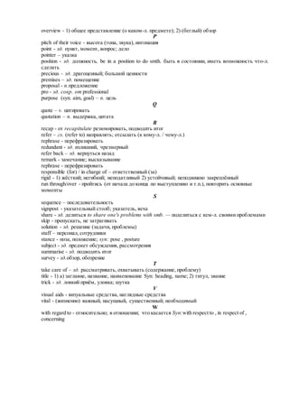 overview - 1) общее представление (о каком-л. предмете); 2) (беглый) обзор
P
pitch of their voice - высота (тона, звука), интонация
point - зд. пункт, момент, вопрос; дело
pointer – указка
position - зд. должность, be in a position to do smth. быть в состоянии, иметь возможность что-л.
сделать
precious – зд. драгоценный; большой ценности
premises – зд. помещение
proposal - n.предложение
pro - зд. сокр. от professional
purpose (syn. aim, goal) – n. цель
Q
quote – v. цитировать
quotation – n. выдержка, цитата
R
recap - от recapitulate резюмировать, подводить итог
refer – гл. (refer to) направлять; отсылать (к кому-л. / чему-л.)
rephrase - перефразировать
redundant - зд. излишний, чрезмерный
refer back – зд. вернуться назад
remark - замечание; высказывание
rephrase - перефразировать
responsible (for) / in charge of – ответственный (за)
rigid - 1) жёсткий; негибкий; неподатливый 2) устойчивый; неподвижно закреплённый
run through/over - пройтись (от начала до конца по выступлению и т.п.), повторить основные
моменты
S
sequence – последовательность
signpost - указательный столб; указатель, веха
share - зд. делиться to share one's problems with smb. — поделиться с кем-л. своими проблемами
skip - пропускать, не затрагивать
solution - зд. решение (задачи, проблемы)
staff – персонал, сотрудники
stance - поза, положение; syn: pose , posture
subject - зд. предмет обсуждения, рассмотрения
summarise - зд. подводить итог
survey - зд.обзор, обозрение
T
take care of – зд. рассматривать, охватывать (содержание, проблему)
title - 1) а) заглавие, название, наименование Syn: heading, name; 2) титул, звание
trick - зд. ловкий приём, уловка; шутка
V
visual aids - визуальные средства, наглядные средства
vital - (жизненно) важный, насущный, существенный; необходимый
W
with regard to - относительно; в отношении; что касается Syn:with respect to , in respect of ,
concerning
 