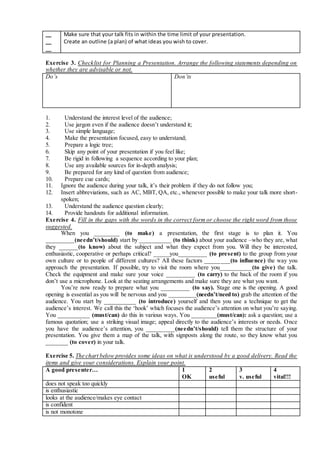 __
__
__
Make sure that your talk fits in within the time limit of your presentation.
Create an outline (a plan) of what ideas you wish to cover.
Exercise 3. Checklist for Planning a Presentation. Arrange the following statements depending on
whether they are advisable or not.
Do’s Don’ts
1. Understand the interest level of the audience;
2. Use jargon even if the audience doesn’t understand it;
3. Use simple language;
4. Make the presentation focused, easy to understand;
5. Prepare a logic tree;
6. Skip any point of your presentation if you feel like;
7. Be rigid in following a sequence according to your plan;
8. Use any available sources for in-depth analysis;
9. Be prepared for any kind of question from audience;
10. Prepare cue cards;
11. Ignore the audience during your talk, it’s their problem if they do not follow you;
12. Insert abbreviations, such as AC, MBT, QA, etc., whenever possible to make your talk more short-
spoken;
13. Understand the audience question clearly;
14. Provide handouts for additional information.
Exercise 4. Fill in the gaps with the words in the correct form or choose the right word from those
suggested.
When you ________ (to make) a presentation, the first stage is to plan it. You
_________(needn’t/should) start by __________ (to think) about your audience –who they are, what
they ______(to know) about the subject and what they expect from you. Will they be interested,
enthusiastic, cooperative or perhaps critical? _____you_________ (to present) to the group from your
own culture or to people of different cultures? All these factors ________(to influence) the way you
approach the presentation. If possible, try to visit the room where you__________(to give) the talk.
Check the equipment and make sure your voice _________ (to carry) to the back of the room if you
don’t use a microphone. Look at the seating arrangements and make sure they are what you want.
You’re now ready to prepare what you _________ (to say). Stage one is the opening. A good
opening is essential as you will be nervous and you _________(needn’t/need to) grab the attention of the
audience. You start by __________ (to introduce) yourself and then you use a technique to get the
audience’s interest. We call this the ‘hook’ which focuses the audience’s attention on what you’re saying.
You __________ (must/can) do this in various ways. You ________(must/can): ask a question; use a
famous quotation; use a striking visual image; appeal directly to the audience’s interests or needs. Once
you have the audience’s attention, you _________(needn’t/should) tell them the structure of your
presentation. You give them a map of the talk, with signposts along the route, so they know what you
_______ (to cover) in your talk.
Exercise 5. The chart below provides some ideas on what is understood by a good delivery. Read the
items and give your considerations. Explain your point.
A good presenter… 1
OK
2
useful
3
v. useful
4
vital!!!
does not speak too quickly
is enthusiastic
looks at the audience/makes eye contact
is confident
is not monotone
 