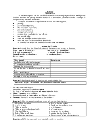 2. Delivery
2.1 Introduction
The introduction phase sets the tone and expectations of a meeting or presentation. Although very
often the presenter will typically introduce themselves to the audience, on other occasions a colleague or
chairperson may introduce the speaker.
A complete introduction for a presentation includes the following parts:
 greeting;
 your name and position;
 title and subject of your talk;
 presentation objective;
 main parts of your talk;
 mention of the visual aids that you will use;
 time you will take;
 when you would like to answer questions;
 and a link to the first section of your presentation.
At the end of the booklet you may find relevant Useful Vocabulary.
Introduction Practice
Exercise 1.Match these less formal phrases with the more formal phrases in the table:
What I want to do today is… It’s good to see you all here.
OK, shall we get started? In my talk I’ll tell you about...
Today I’m going to talk about… As you know, I’m…
Hi, everyone.
More formal Less formal
1. Good afternoon, ladies and gentlemen.
2. It’s a pleasure to welcome you today.
3. I suggest that we begin now.
4. Let me just start by introducing myself. My name
is…
5. Today I would like to…
6. In my presentation I would like to report on…
7. The topic of today’s presentation is…
Exercise 2. Replace the words in bold with the words from the box:
after that * begin * I’m * realize * responsible for * sections * turn
1. I’ll start off by showing you…
2. I’ve divided my presentation into three parts.
3. For those of you who don’t know me, my name is Gordon Smith.
4. Then I’ll move on to the problems…
5. Professor Brown is in charge of our new Plasma Laboratory.
6. I’m aware that you’re all busy preparing for the seminar…
Exercise 3. Match a sentence or phrase on the left with one from the right:
1. Please help yourselves
2. If we're all here,
3. I'd like to start by
4. I'd like to welcome Professor Smith.
5. After that I'd like to
6. Today, I'd like to talk about
7. If you have any questions,
a. describe the new project.
b. Thank you. It's good to be here.
c. to the handouts.
d. let's make a start.
e. please feel free to ask me.
f. outlining the plan for the day.
g. the success we've had with our research.
Exercise 4. Fill in the gaps in the sentences below with a preposition.
 