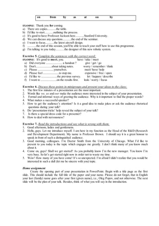 on from by as at on by
EXAMPLE: Thank you for coming.
a) There are copies...........the table.
b) I'd like to start...........outlining the process.
c) It's good to have Professor Jackson here...........Stanford University.
d) We can discuss any questions...........the end of the seminar.
e) I want to focus...........the latest aircraft design.
f) ...........the end of this session, you'll be able to teach your staff how to use this programme.
g) I'm talking to you today...........the designer of this new robotic system.
Exercise 5. Complete the sentences with the correct word:
EXAMPLE: It's good to meet..you. have / take / meet
a) Did everyone .................... a handout ? give / get / go
b) Don't....................about taking notes. worry / remember / think
c) Please ....................yourselves. meet/ have/ help
d) Please feel ....................to stop me. expensive / free / open
e) I'd like to ....................the previous survey. let / happen / describe
f) I want to ....................on the results first. look / worry / focus
Exercise 6. Discuss these points in minigroups and present your ideas to the class:
1. The first few minutes of a presentation are the most important.
2. Words like we, us and our make the audience more interested in the subject of your presentation.
3. Formal and informal ways of greeting the audience. Why is it important to find the proper words?
4. What makes a successful speaker?
5. How to get the audience’s attention? Is it a good idea to make jokes or ask the audience rhetorical
questions during your talk?
6. Do ‘presentation tricks’ help reveal the subject of your talk?
7. Is there a special dress code for a presenter?
8. How to deal with nervousness?
Exercise 7. Read the introductions and say what is wrong with them:
1. Good afternoon, ladies and gentlemens.
2. Hello, guys. Let me introduce myself. I am here in my function as the Head of the R&D (Research
and Development Department). My name is Professor Brown. I should say it is a great honour to
speak in front of such a distinguished audience.
3. Good morning, colleagues. I’m Doctor Smith from the University of Chicago. What I’d like to
present to you today is the topic which engages me greatly. I don’t think many of you know much
about it.
4. Come on, guys! Shall we get started? As you probably know I’m the new manager. You know I’m
very busy. So let’s get started right now in order not to waste my time.
5. Wow! How many of you have come! It’s so unexpected. I’m afraid I didn’t realize that you would be
interested in such a dull (let me be sincere with you) topic.
Home assignment
Create the opening part of your presentation in PowerPoint. Begin with a title page as the first
slide. This should include the full title of the paper and your name. Please do not forget, that in English
your last (family) name goes after your first (given name), i.e., Oleg Popov, and not otherwise. The next
slide will be the plan of your talk. Besides, think of what you will say in the introduction.
 