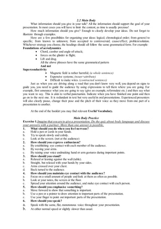 2.2 Main Body
What information should you give in your talk? All the information should support the goal of your
presentation. In most cases you will have to limit the content, as time is usually precious!
How much information should you give? Enough to clearly develop your ideas. Do not forget to
illustrate through examples.
Here are a few possibilities for organizing your ideas: logical; chronological order; from general to
specific; from known to unknown; from accepted to controversial; cause/effect; problem/solution.
Whichever strategy you choose, the headings should all follow the same grammatical form. For example:
Foundations of aerodynamics
 Chord, camber and angle-of-attack;
 forces on the glinder in flight;
 Lift and drag.
All the above phrases have the same grammatical pattern
And not
Superconductivity
 Magnetic field is rather harmful; (a whole sentence)
 Expensive systems; (noun+attribute)
 Difficult to make wires. (contracted sentence)
Just as when you are driving along a road that you don't know very well, you depend on signs to
guide you, you need to guide the audience by using expressions to tell them where you are going. For
example, first announce what you are going to say (give an example, reformulate etc.) and then say what
you want to say. This is akin to verbal punctuation. Indicate when you have finished one point and then
go on to the next one. It is redundant in text but very useful in oral presentations. Experienced presenters
will also clearly pause, change their pose and the pitch of their voice as they move from one part of a
presentation to another.
At the end of the booklet you may find relevant Useful Vocabulary.
Main Body Practice
Exercise 1.Imagine that you are to give a presentation. Do the quiz about body language and discuss
your answers with a partner. More than one answer is possible.
1. What should you do when you feel nervous?
a. Hold a pen or cards in your hands.
b. Try to speak slowly and calmly.
c. Look at the screen. (not at the audience)
2. How should you express enthusiasm?
a. By establishing eye contact with each member of the audience.
b. By waving your arms.
c. By raising your voice andmaking hand or arm gestures during important points.
3. How should you stand?
a. Relaxed or leaning against the wall (table).
b. Straight, but relaxed with your hands by your sides.
c. Arms crossed over your chest.
d. Back turned to the audience.
4. How should you maintain eye contact with the audience?
a. Focus on a small amount of people and look at them as often as possible.
b. Look at your notes, the screen or the floor.
c. Spread your attention around the audience, and make eye contact with each person.
5. How should you emphasise something?
a. Move forward to show that something is important.
b. Use a pen or a pointer to draw attention to important parts of the presentation.
c. Use your finger to point out important parts of the presentation.
6. How should you speak?
a. Speak with the same, flat, monotonous voice throughout your presentation.
b. At either normal speed or slightly slower than usual.
 