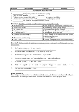 regarding according to concerns apart from
in connection with/concerning
1. _____________ being too expensive, this model is also too big.
2. There are a few problems ____________ the quality.
3. I’d like to mention some critical points ____________ performance capabilities.
4. Let’s now turn to the next question which ___________ monitoring and control.
5. _____________ the handbook, the engine consumes less fuel.
Exercise 6. Match the two parts to make sentences used to describe visuals.
1. 1. On the next slide a. a. from this picture, the design is completely new.
2. 2. My next slide shows b. b. countries are involved in the project.
3. 3. As you can see c. c. how much the design has changed.
4. 4. Let me show you some d. d. show you the results of the latest research.
5. 5. To illustrate this I’ll e. e. at the figures on the next slide.
6. 6. Let’s now have a closer look f. f. which shows the development of the product
design through the years.
7. 7. Here we can see how many g. g. interesting details.
8. 8. I have a slide h. h. you will see a photo of the aerodynamic turbine.
Exercise 7. Put the words in the right order to make expressions which can be used inthe main part of a
presentation.
1. Let’s / point…/ move on / the next / now to
____________________________________________________
2. My aim is / about / developments… / the latest / to inform you
____________________________________________________
3. As I mentioned / give / I’ll / a brief overview… / you / earlier
____________________________________________________
4. Moreover, / should / there are / interesting facts / we / other / take a look at.
____________________________________________________
5. In addition to / that…/ I’d like / this, / to say
____________________________________________________
6. With / regard to / need / project design, / more details. / we
____________________________________________________
7. As / see / you / on the slide… / can
____________________________________________________
Home assignment
Now that you have learned how to make the main body you may do the major part of your talk and speak
on essence of the subject you have chosen. Take into consideration all useful tips given above.
 