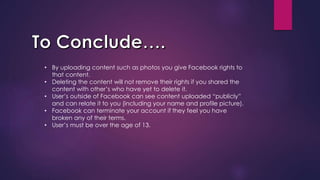 • By uploading content such as photos you give Facebook rights to
that content.
• Deleting the content will not remove their rights if you shared the
content with other’s who have yet to delete it.
• User’s outside of Facebook can see content uploaded “publicly”
and can relate it to you (including your name and profile picture).
• Facebook can terminate your account if they feel you have
broken any of their terms.
• User’s must be over the age of 13.
 