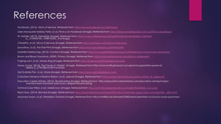 References
Facebook. (2015). Terms of Service. Retrieved from https://www.facebook.com/terms.php
Lake Macquarie Holiday Parks. (n.d.) Find us on Facebook [Image]. Retrieved from http://lakemacholidayparks.com.au/find-us-facebook/
W. Natalie. (2015). Friendship [Image]. Retrieved from https://www.collegemag.net/assets/img/articles/resized/_Friendshi
p__0.24453700_1438016296__thumb.jpg
CStorePro. (n.d). Terms of Services [Image]. Retrieved from http://cstorepro.com/terms-of-services/
SoundTrax. (n.d). The Fine Print [Image]. Retrieved from http://www.soundtraxnc.com/terms.htm
Guerrilla Freelancing. (2015). Contract [Image]. Retrieved from http://www.guerrillafreelancing.com/freelancer-contract-dos-and-donts/
Brown and Brown Insurance. (2009). Privacy [Image]. Retrieved from http://www.bbinsurance.com/privacy-statement/
Pngimg.com. (n.d). Money Bag [Image]. Retrieved from http://pngimg.com/img/objects/money
Honey Good. (2014). The Power of ‘Delete’ [Image]. Retrieved from http://www.huffingtonpost.com/gramma-good/the-power-of-
delete_b_5755188.html?ir=Australia
Get Scribble Pen. (n.d). Share [Image]. Retrieved from https://www.getscribblepen.com/
Consulate General of Brazil in Boston. (n.d). Upload [Image]. Retrieved from http://boston.itamaraty.gov.br/en-us/how_to_apply.xml
Education Career Articles. (2014). Broadcasting [Image]. Retrieved from http://educationcareerarticles.com/education-articles/majors-
overview/earn-bachelor-science-b-s-degree-broadcasting/
Criminal Case Wikia. (n.d). Delete Icon [Image]. Retrieved from http://criminalcasegame.wikia.com/wiki/File:Delete_Icon.png
Real Clear. (2014). Banned [Image]. Retrieved from http://www.realclear.com/sports/2014/01/31/banned_super_bowl_commercials__5491.html
Asunmaa Susan. (n.d). Permission Granted [Image]. Retrieved from http://vividlife.me/ultimate/22382/read-permission-to-love-by-susan-asunmaa/
 