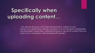 “You specifically give us the following permission, subject to your
privacy and applications settings: you grant us a non-exclusive, transferable,
sub-licensable, royalty-free, worldwide license to use any IP content that you
post on or in connection with Facebook (IP License).”
 