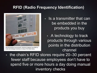 RFID (Radio Frequency Identification)
• Is a transmitter that can
be embedded in the
products you buy
• A technology to track
products through various
points in the distribution
channel
• the chain’s RFID stores require 20–30 percent
fewer staff because employees don’t have to
spend five or more hours a day doing manual
inventory checks
 