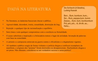 DADÁ NA LITERATURA
• Na literatura, os dadaístas buscavam chocar o público.
• Agressividade, desordem, ironia, casualidade, destruição da ling.
• Rejeição a qualquer tipo de racionalização e equilíbrio.
• Sem rimas e sem qualquer compromisso com a coerência ou formalidade.
• O acaso substituiu a inspiração e a brincadeira tomou o lugar da seriedade. Invenção de palavras
com base na sonoridade.
• A antiarte e a antipoesia entravam na guerra contra o oficialismo e o dogmatismo vigentes.
• Ali também o público reagiu de forma violenta e a polícia chegou a confiscar exemplares do
manifesto, e originais dos "poemas" foram destruídos ou desapareceram. Huelsenbeck chegou a
ser preso. Não obstante, considerou-se um verdadeiro sucesso o sarau poético!
Die Schlacht (A Batalha),
Ludwig Kassak
Berr... Bum, bumbum, bum...
Ssi... Bum, papapa,bum, bumm
Zazzau... Dum, bum, bumbumbum
Prä, prä, prä... râ, äh-äh, aa...
Haho...
 