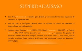 SUPERDADAÍSMO
• Em 1917, Huelsenbeck se mudou para Berlim e criou uma forma mais agressiva de
dadaísmo, o superdadaísmo.
• Em um ano, a insurgente Berlim havia se tornado o centro do dadaísmo e
desenvolvido um estilo próprio.
• Artistas como Hannah Hoch (1889-1978), Raoul Hausmann (1886-1971) e George
Grosz (1893-1959) forma pioneiros da fotomontagem, recortando fotografias de
revistas e jornais para criar colagens absurdas e satíricas, como “Corte com a faca da
cozinha na última época cultural de Weimar com barriga de cerveja na Alemanha”
(1919-1920).
 