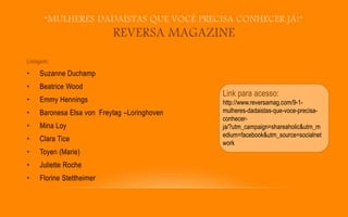 “MULHERES DADAÍSTAS QUE VOCÊ PRECISA CONHECER JÁ!”
REVERSA MAGAZINE
Listagem:
• Suzanne Duchamp
• Beatrice Wood
• Emmy Hennings
• Baronesa Elsa von Freytag –Loringhoven
• Mina Loy
• Clara Tice
• Toyen (Marie)
• Juliette Roche
• Florine Stettheimer
Link para acesso:
http://www.reversamag.com/9-1-
mulheres-dadaistas-que-voce-precisa-
conhecer-
ja/?utm_campaign=shareaholic&utm_m
edium=facebook&utm_source=socialnet
work
 
