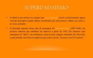 SUPERDADAÍSMO
• O objetivo dos artistas era compor uma nova realidade, social e artisticamente; alguns
criavam montagens usando objetos encontrados que eram presos a tábuas ou a telas e,
às vezes, pintados.
• O principal expoente desse tipo de montagem foi Kurt Schwitters (1887-1948), um
pioneiro dadaísta que trabalhou em Hanover a partir de 1919. Ele chamava suas
montagens de “Merz”, em referência a uma de suas colagens intitulada Das Merzbild,
à qual prendeu uma faixa de papel em que estava escrito “Kommerz und Privatbank”.
 