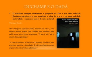 DUCHAMP E O DADÁ
• O dadaísmo europeu questionava o propósito da arte e seu valor cultural;
Duchamp questionava o que constituía a obra de arte e – em uma sociedade
materialista – atacava as noções de valor material.
Michael Rush:
“Ele extrapolou qualquer noção limitante de arte e, com
objetos prontos (rodas, pás, cabides que escolheu para
exibir como arte), forçou a pergunta: “O que é arte” até o
seu nível mais profundo.”
“A radical mudança de ênfase de Duchamp, de objeto para
conceito, permitiu a introdução de vários métodos em um
empreendimento artístico redefinido.”
 