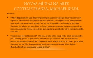 NOVAS MÍDIAS NA ARTE
CONTEMPORÂNEA, MICHAEL RUSH:
Excertos:
• “O tipo de pensamento que ele encorajou fez com que investigações em diversos meios de
expressão e formas artísticas parecessem muito naturais, quase previsíveis. Principalmente
para aqueles que achavam o ‘negócio” de arte tão desagradável, a abordagem liberal de
Duchamp em relação aos materiais e às formas separou o objeto do interesse comercial, ao
menos inicialmente, porque era a ideia o que importava, e ainda não estava claro com vender
uma ideia.”
• “Para artistas do final dos anos 50 e 60 que, de uma forma ou de outra, foram influenciados
por Duchamp quanto ao pensamento referente ao que constituía arte, nenhum material
parecia inadequado como meio de expressão pessoal. Joseph Beuys (1921-86) – que criticou
Duchamp por sua falta de engajamento político apresentou ternos de feltro; Robert
Rauschenberg fixou almofadas e colchas às telas.”
 