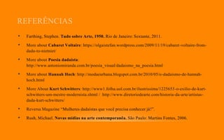 REFERÊNCIAS
• Farthing, Stephen. Tudo sobre Arte, 1950. Rio de Janeiro: Sextante, 2011.
• More about Cabaret Voltaire: https://olgaistefan.wordpress.com/2009/11/19/cabaret-voltaire-from-
dada-to-nietniet/
• More about Poesia dadaísta:
http://www.antoniomiranda.com.br/poesia_visual/dadaismo_na_poesia.html
• More about Hannah Hoch: http://modaeurbana.blogspot.com.br/2010/05/o-dadaismo-de-hannah-
hoch.html
• More About Kurt Schwitters: http://www1.folha.uol.com.br/ilustrissima/1225653-o-exilio-de-kurt-
schwitters-um-mestre-modernista.shtml / http://www.diretoriodearte.com/historia-da-arte/artistas-
dada-kurt-schwitters/
• Reversa Magazine “Mulheres dadaístas que você precisa conhecer já!”.
• Rush, Michael. Novas mídias na arte contemporanêa. São Paulo: Martins Fontes, 2006.
 
