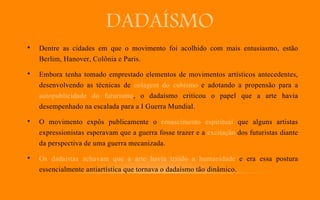 DADAÍSMO
• Dentre as cidades em que o movimento foi acolhido com mais entusiasmo, estão
Berlim, Hanover, Colônia e Paris.
• Embora tenha tomado emprestado elementos de movimentos artísticos antecedentes,
desenvolvendo as técnicas de colagem do cubismo e adotando a propensão para a
autopublicidade do futurismo, o dadaísmo criticou o papel que a arte havia
desempenhado na escalada para a I Guerra Mundial.
• O movimento expôs publicamente o renascimento espiritual que alguns artistas
expressionistas esperavam que a guerra fosse trazer e a excitação dos futuristas diante
da perspectiva de uma guerra mecanizada.
• Os dadaístas achavam que a arte havia traído a humanidade e era essa postura
essencialmente antiartística que tornava o dadaísmo tão dinâmico.
 