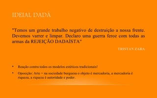 IDEIAL DADÁ
"Temos um grande trabalho negativo de destruição a nossa frente.
Devemos varrer e limpar. Declaro uma guerra feroz com todas as
armas da REJEIÇÃO DADAÍSTA"
TRISTAN ZARA
• Reação contra todos os modelos estéticos tradicionais!
• Oposição: Arte = na sociedade burguesa o objeto é mercadoria, a mercadoria é
riqueza, a riqueza é autoridade e poder.
 