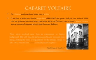 CABARET VOLTAIRE
• Na I Guerra muitos artistas foram para o exílio.
• O escritor e performer alemão Hugo Ball (1886-1927) foi para a Suíça e, em maio de 1916,
com um grupo de outros artistas expatriados, abriu em Zurique a casa noturna Cabaret Voltaire,
que se tornou palco para a primeira performance dadaísta.
“Most artists involved came from an expressionist or futurist
background. But with time, the performances became more and more
daring, pushing the limits of respectability to the ultimate climax on
July, 1916, when the first soiree essentially dada took place.”
May 2010 issue of “SwissNews”
 