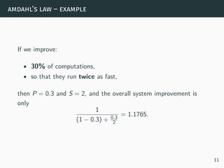 amdahl’s law – example
If we improve:
• 30% of computations,
• so that they run twice as fast,
then P = 0.3 and S = 2, and the overall system improvement is
only
1
(1 − 0.3) + 0.3
2
= 1.1765.
11
 