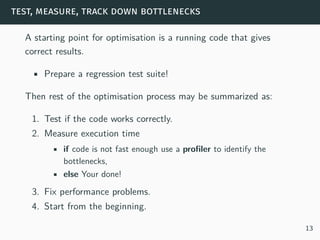 test, measure, track down bottlenecks
A starting point for optimisation is a running code that gives
correct results.
• Prepare a regression test suite!
Then rest of the optimisation process may be summarized as:
1. Test if the code works correctly.
2. Measure execution time
• if code is not fast enough use a profiler to identify the
bottlenecks,
• else Your done!
3. Fix performance problems.
4. Start from the beginning.
13
 