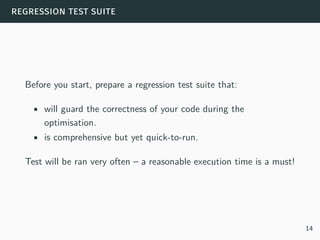 regression test suite
Before you start, prepare a regression test suite that:
• will guard the correctness of your code during the
optimisation.
• is comprehensive but yet quick-to-run.
Test will be ran very often – a reasonable execution time is a must!
14
 