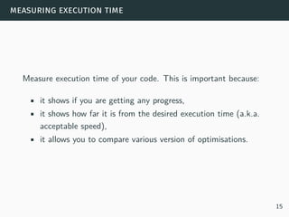 measuring execution time
Measure execution time of your code. This is important because:
• it shows if you are getting any progress,
• it shows how far it is from the desired execution time (a.k.a.
acceptable speed),
• it allows you to compare various version of optimisations.
15
 