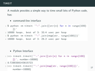 timeit
A module provides a simple way to time small bits of Python code,
has:
• command-line interface
1 $ python −m t i m e i t ’ ”−” . j o i n ( [ s t r (n) f o r n in range (100)
] ) ’
2 10000 loops , best of 3: 33.4 usec per loop
3 $ python −m t i m e i t ’ ”−” . j o i n (map( str , range (100) ) ) ’
4 10000 loops , best of 3: 25.2 usec per loop
• Python Interface
1 >>> t i m e i t . t i m e i t ( ’ ”−”. j o i n ( [ s t r (n) f o r n in range (100)
] ) ’ , number=10000)
2 0.7288308143615723
3 >>> t i m e i t . t i m e i t ( ’ ”−”. j o i n (map( str , range (100) ) ) ’ ,
number=10000)
17
 