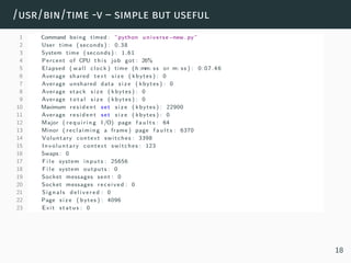 /usr/bin/time -v – simple but useful
1 Command being timed : ”python universe−new . py”
2 User time ( seconds ) : 0.38
3 System time ( seconds ) : 1.61
4 Percent of CPU t h i s job got : 26%
5 Elapsed ( wall clock ) time (h :mm: ss or m: ss ) : 0:07.46
6 Average shared text s i z e ( kbytes ) : 0
7 Average unshared data s i z e ( kbytes ) : 0
8 Average stack s i z e ( kbytes ) : 0
9 Average t o t a l s i z e ( kbytes ) : 0
10 Maximum r esid e n t set s i z e ( kbytes ) : 22900
11 Average r es id en t set s i z e ( kbytes ) : 0
12 Major ( r e q u i r i n g I /O) page f a u l t s : 64
13 Minor ( reclaiming a frame ) page f a u l t s : 6370
14 Voluntary context switches : 3398
15 Involuntary context switches : 123
16 Swaps : 0
17 F i l e system inputs : 25656
18 F i l e system outputs : 0
19 Socket messages sent : 0
20 Socket messages received : 0
21 Signals d e l i v e r e d : 0
22 Page s i z e ( bytes ) : 4096
23 Exit status : 0
18
 