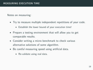 measuring execution time
Notes on measuring:
• Try to measure multiple independent repetitions of your code.
• Establish the lower bound of your execution time!
• Prepare a testing environment that will allow you to get
comparable results.
• Consider writing a micro benchmark to check various
alternative solutions of some algorithm.
• Be careful measuring speed using artificial data.
• Re-validate using real data.
19
 