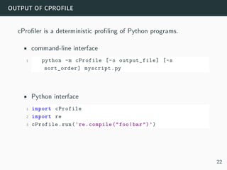 output of cprofile
cProfiler is a deterministic profiling of Python programs.
• command-line interface
1 python -m cProfile [-o output_file] [-s
sort_order] myscript.py
• Python interface
1 import cProfile
2 import re
3 cProfile.run('re.compile("foo|bar")')
22
 