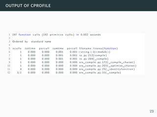 output of cprofile
1 197 function c a l l s (192 p r i m i t i v e c a l l s ) in 0.002 seconds
2
3 Ordered by : standard name
4
5 n c a l l s tottime p e r c a l l cumtime p e r c a l l filename : lineno ( function )
6 1 0.000 0.000 0.001 0.001 <string >:1(<module>)
7 1 0.000 0.000 0.001 0.001 re . py :212( compile )
8 1 0.000 0.000 0.001 0.001 re . py :268( _compile )
9 1 0.000 0.000 0.000 0.000 sre_compile . py :172( _compile_charset )
10 1 0.000 0.000 0.000 0.000 sre_compile . py :201( _optimize_charset )
11 4 0.000 0.000 0.000 0.000 sre_compile . py :25( _identityfunction )
12 3/1 0.000 0.000 0.000 0.000 sre_compile . py :33( _compile )
23
 