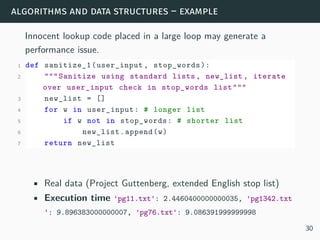 algorithms and data structures – example
Innocent lookup code placed in a large loop may generate a
performance issue.
1 def sanitize_1(user_input , stop_words):
2 """Sanitize using standard lists, new_list , iterate
over user_input check in stop_words list"""
3 new_list = []
4 for w in user_input: # longer list
5 if w not in stop_words: # shorter list
6 new_list.append(w)
7 return new_list
• Real data (Project Guttenberg, extended English stop list)
• Execution time 'pg11.txt': 2.4460400000000035, 'pg1342.txt
': 9.896383000000007, 'pg76.txt': 9.086391999999998
30
 
