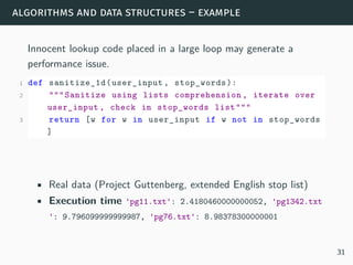 algorithms and data structures – example
Innocent lookup code placed in a large loop may generate a
performance issue.
1 def sanitize_1d(user_input , stop_words):
2 """Sanitize using lists comprehension , iterate over
user_input , check in stop_words list"""
3 return [w for w in user_input if w not in stop_words
]
• Real data (Project Guttenberg, extended English stop list)
• Execution time 'pg11.txt': 2.4180460000000052, 'pg1342.txt
': 9.796099999999987, 'pg76.txt': 8.98378300000001
31
 