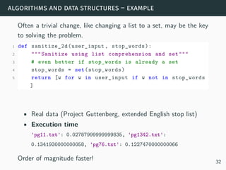algorithms and data structures – example
Often a trivial change, like changing a list to a set, may be the key
to solving the problem.
1 def sanitize_2d(user_input , stop_words):
2 """Sanitize using list comprehension and set"""
3 # even better if stop_words is already a set
4 stop_words = set(stop_words)
5 return [w for w in user_input if w not in stop_words
]
• Real data (Project Guttenberg, extended English stop list)
• Execution time
'pg11.txt': 0.02787999999999835, 'pg1342.txt':
0.1341930000000058, 'pg76.txt': 0.1227470000000066
Order of magnitude faster! 32
 