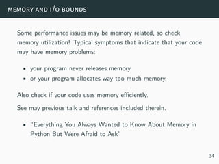memory and i/o bounds
Some performance issues may be memory related, so check
memory utilization! Typical symptoms that indicate that your code
may have memory problems:
• your program never releases memory,
• or your program allocates way too much memory.
Also check if your code uses memory efficiently.
See may previous talk and references included therein.
• “Everything You Always Wanted to Know About Memory in
Python But Were Afraid to Ask”
34
 