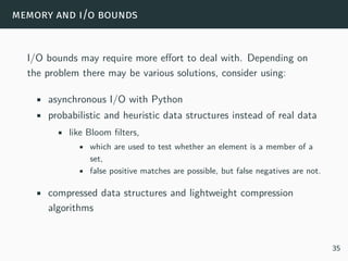 memory and i/o bounds
I/O bounds may require more effort to deal with. Depending on
the problem there may be various solutions, consider using:
• asynchronous I/O with Python
• probabilistic and heuristic data structures instead of real data
• like Bloom filters,
• which are used to test whether an element is a member of a
set,
• false positive matches are possible, but false negatives are not.
• compressed data structures and lightweight compression
algorithms
35
 