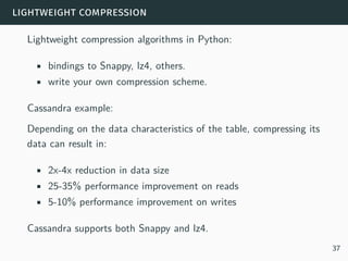 lightweight compression
Lightweight compression algorithms in Python:
• bindings to Snappy, lz4, others.
• write your own compression scheme.
Cassandra example:
Depending on the data characteristics of the table, compressing its
data can result in:
• 2x-4x reduction in data size
• 25-35% performance improvement on reads
• 5-10% performance improvement on writes
Cassandra supports both Snappy and lz4.
37
 