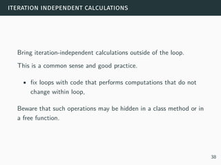 iteration independent calculations
Bring iteration-independent calculations outside of the loop.
This is a common sense and good practice.
• fix loops with code that performs computations that do not
change within loop,
Beware that such operations may be hidden in a class method or in
a free function.
38
 