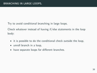 branching in large loops.
Try to avoid conditional branching in large loops.
Check whatever instead of having if/else statements in the loop
body:
• it is possible to do the conditional check outside the loop,
• unroll branch in a loop,
• have separate loops for different branches.
39
 