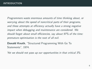introduction
Programmers waste enormous amounts of time thinking about, or
worrying about the speed of noncritical parts of their programs,
and these attempts at efficiency actually have a strong negative
impact when debugging and maintenance are considered. We
should forget about small efficiencies, say about 97% of the time:
premature optimisation is the root of all evil.
Donald Knuth, “Structured Programming With Go To
Statements”, 1974.
Yet we should not pass up our opportunities in that critical 3%.
4
 
