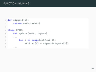 function inlining
1 def sigmoid(x):
2 return math.tanh(x)
3
4 class BPNN:
5 def update(self, inputs):
6 ...
7 for i in range(self.ni-1):
8 self.ai[i] = sigmoid(inputs[i])
9 ...
41
 